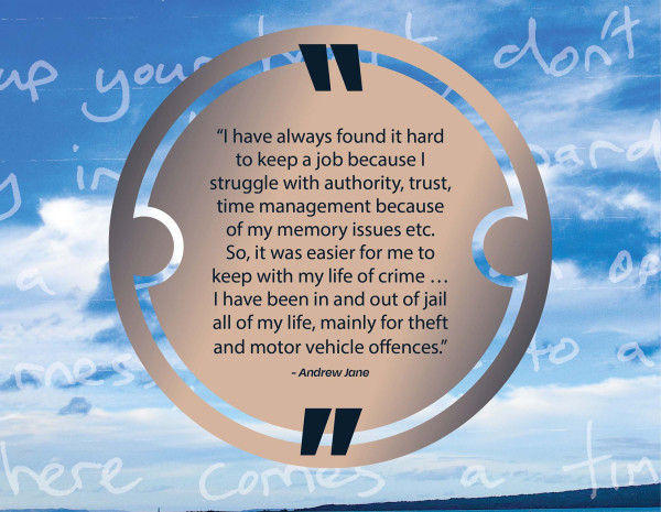 I have always found it hard to keep a job because I struggle with authority, trust, time management because of my memory issues etc. So, it was easier or me to keep with my life of crime...I have been in and out of jail all of my life, mainly for theft and motor vehicle offences, Andrew Jane.