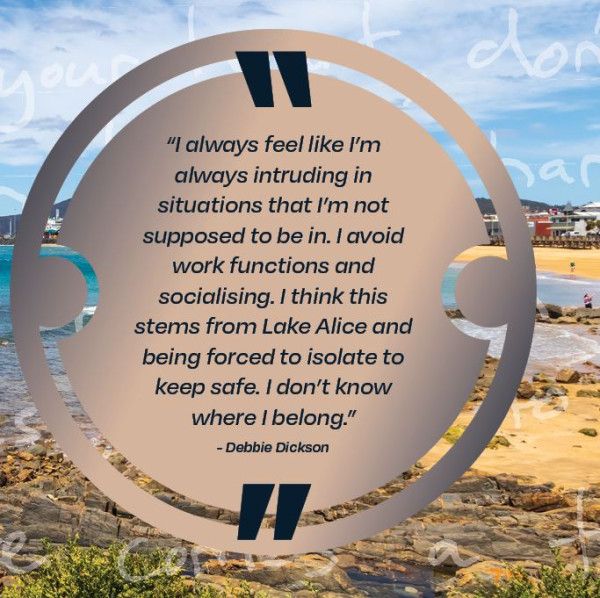 I always feel like I'm always intruding in situations that I'm not supposed to be in.  I avoid work functions and socialising. I think this stems from Lake Alice and being forced to isolate to keep safe.  I don't know where I belong, Debbie Dickson.