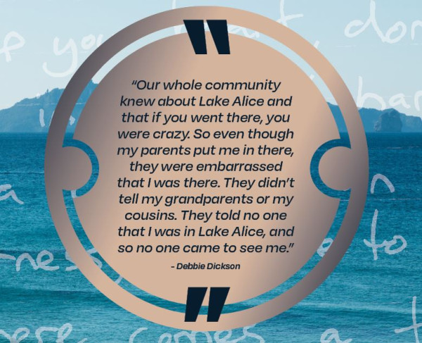 Our whole community knew about Lake Alice and that if you went there, you were crazy.  So even though my parents put me in there, they were embarrassed that I was there.  They didn't tell my grandparents or my cousins.  They told no one that I was in Lake Alice, and so no one came to see me, Debbie Dickson.