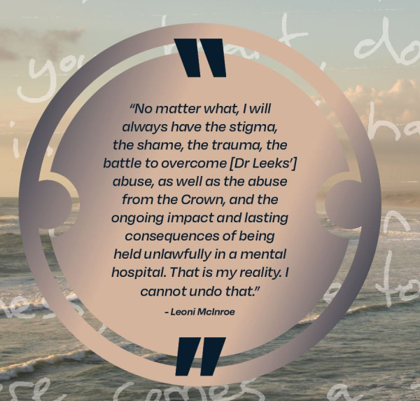 No matter what, I will always have the stigma, the shame, the trauma, the battle to overcome [Dr Leeks'] abuse, as well as the abuse from the Crown, and the ongoing impact and lasting consequences of being held unlawfully in a mental hospital.  That is my reality.  I cannot undo that, Leoni McInroe.