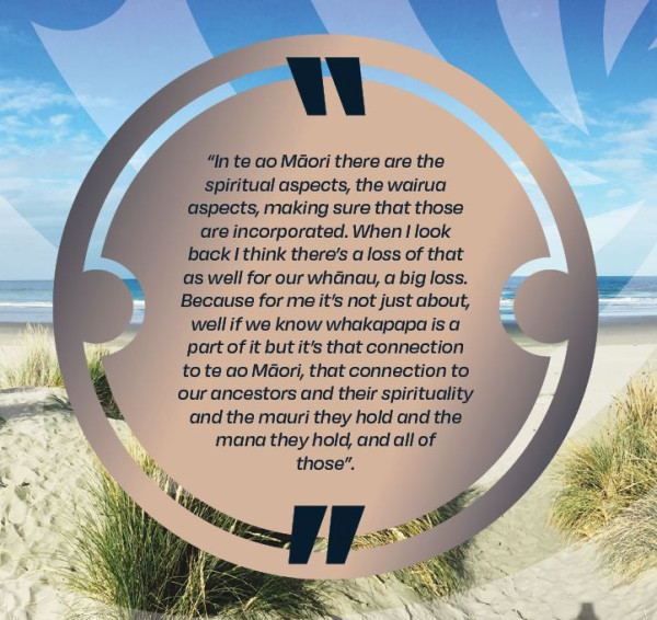 In te ao Māori there are the spiritual aspects, the wairua aspects, making sure that those are incorporated.  When I look back I think there's a loss of that as well for our whānau, a big loss.  Because for me it's not just about, well i we know whakapapa is a part of it but it's that connection to te ao Māori, that connection to our ancestors and their spirituality and the mauri they hold and the mana they hold, and all of those.