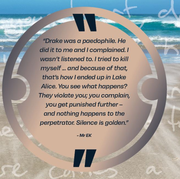 Drake was a paedophile.  He did it to me and I complained.  I wasn't listened to.  I tried to kill myself...and because of that, that's how I ended up in Lake Alice.  You see what happens? They violate you; you complain, you get punished further - and nothing happens to the perpetrator.  Silence is golden, Mr EK