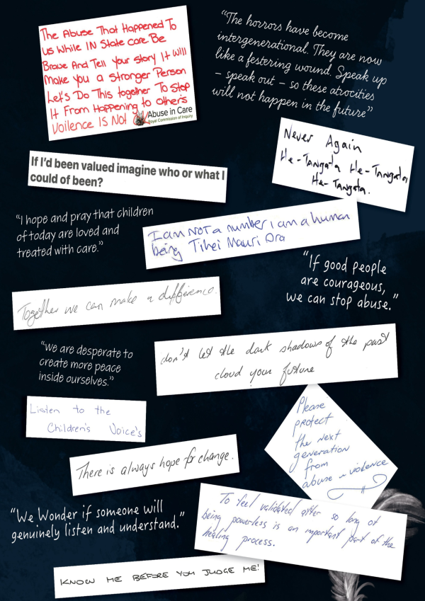 Excerpts from messages written by survivors “The abuse that happened to us while in State care. Be brave and tell your story it will make you a stronger person. Let’s do this together to stop it happening to others. Violence is not OK.” “The horrors have become intergenerational. They are now like a festering wound. Speak up – speak out – so these atrocities will not happen in the future”  “I hope and pray that children of today are treated with love and care”  “Never again, he tangata, he tangata, he tangata” “If I’d been valued, imagine who or what I could’ve been” “I am not a number, I am a human being. Tihei mauri ora”   “Together we can make a difference”   “If good people are courageous, we can stop abuse”   “We are desperate to create more peace inside ourselves”   “Don’t let the dark shadows of the past cloud your future”  “Listen to the children’s voices”   “There is always hope for change”   “Please protect the next generation from abuse and violence”   “We wonder if someone will genuinely listen and understand”   “To feel validated after so long of being powerless is an important part of the healing process”   “Know me before you judge me!”