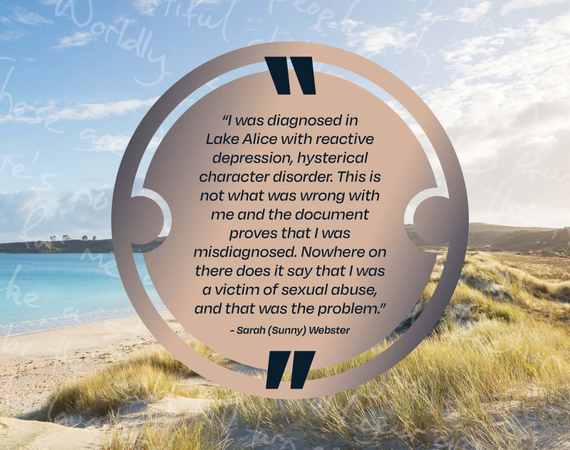 I was diagnosed in Lake Alice with reactive depression, hysterical character disorder. This is not what was wrong with me and the document proves that I was misdiagnosed.  Nowhere on there does it say that I was a victim of sexual abuse, and that was the problem, Sarah Sunny Webster.