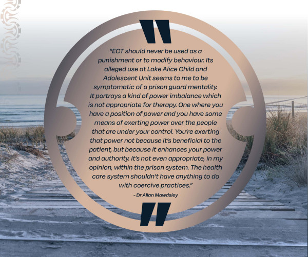 ECT should never be used as a punishment or to modify behaviour.  Its alleged use at Lake Alice Child and Adolescent Unit seems to me to be symptomatic of a prison guard mentality.  It portrays a kind of power imbalance which is not appropriate for therapy.  One where you have a position of power and you have some means of exerting power over the people that are under your control.  You're exerting that power not because it's beneficial to the patient, but because it enhances your power and authority.  It's not even appropriate, in my opinion, within the prison system.  The health care system shouldn't have anything to do with coercive practices, Dr Allan Mawdsley